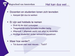 Het kan dus wel…Docenten en studenten tonen zich tevredenAanpak lijkt dus te werkenEr zijn wel hobbels te nemenDruk bij de start cursusjaarToegekende extra formatie invullen lastigAfspraak = afspraak werkt niet altijd bij docentenHuidige studenten ander verwachtingspatroonMaar hoe verder?Tot dusver niet veel nieuws… Toch?
