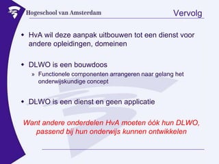 VervolgHvA wil deze aanpak uitbouwen tot een dienst voor andere opleidingen, domeinenDLWO is een bouwdoosFunctionele componenten arrangeren naar gelang het onderwijskundige conceptDLWO is een dienst en geen applicatieWant andere onderdelen HvA moeten óók hun DLWO, passend bij hun onderwijs kunnen ontwikkelen