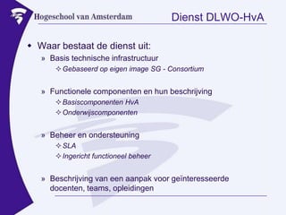 Dienst DLWO-HvAWaar bestaat de dienst uit:Basis technische infrastructuurGebaseerd op eigen image SG - ConsortiumFunctionele componenten en hun beschrijvingBasiscomponenten HvAOnderwijscomponentenBeheer en ondersteuningSLAIngericht functioneel beheerBeschrijving van een aanpak voor geïnteresseerde docenten, teams, opleidingen