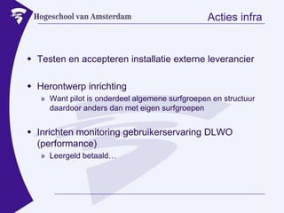 Acties infraTesten en accepteren installatie externe leverancierHerontwerp inrichtingWant pilot is onderdeel algemene surfgroepen en structuur daardoor anders dan met eigen surfgroepenInrichten monitoring gebruikerservaring DLWO (performance)Leergeld betaald…