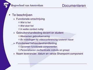 DocumenterenTe beschrijvenFunctionele omschrijvingWat is hetWat doet hetIn welke context nuttigGebruikershandleiding docent en studentMeenemen gebruikservaringBv instellingen bij videoconferencing luisteren nauwFunctioneel beheerdershandleidingOpnemen functionele componentenPersonaliseren (authenticatie individu en groep)Naam leverancier, datum en versie Sharepoint component