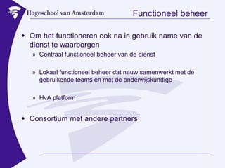 Functioneel beheerOm het functioneren ook na in gebruik name van de dienst te waarborgenCentraal functioneel beheer van de dienstLokaal functioneel beheer dat nauw samenwerkt met de gebruikende teams en met de onderwijskundigeHvA platformConsortium met andere partners