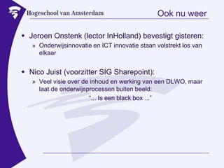 Ook nu weerJeroen Onstenk (lector InHolland) bevestigt gisteren:Onderwijsinnovatie en ICT innovatie staan volstrekt los van elkaarNico Juist (voorzitter SIG Sharepoint):Veel visie over de inhoud en werking van een DLWO, maar laat de onderwijsprocessen buiten beeld: “... Is een black box ...”