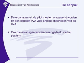 De aanpakDe ervaringen uit de pilot moeten omgewerkt worden tot een concept PvA voor andere onderdelen van de HvAOok die ervaringen worden weer gedeeld via het platform