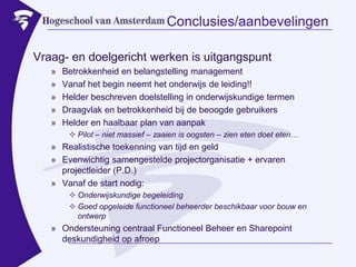 Conclusies/aanbevelingenVraag- en doelgericht werken is uitgangspuntBetrokkenheid en belangstelling managementVanaf het begin neemt het onderwijs de leiding!!Helder beschreven doelstelling in onderwijskundige termenDraagvlak en betrokkenheid bij de beoogde gebruikersHelder en haalbaar plan van aanpakPilot – niet massief – zaaien is oogsten – zien eten doet eten…Realistische toekenning van tijd en geldEvenwichtig samengestelde projectorganisatie + ervaren projectleider (P.D.)Vanaf de start nodig:Onderwijskundige begeleidingGoed opgeleide functioneel beheerder beschikbaar voor bouw en ontwerpOndersteuning centraal Functioneel Beheer en Sharepoint deskundigheid op afroep