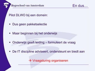 En dus…Pilot DLWO bij een domein:Dus geen pakketselectieMaar beginnen bij het onderwijsOnderwijs geeft leiding – formuleert de vraagDe IT discipline adviseert, ondersteunt en biedt aan Vraagsturing organiseren
