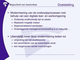 DoelstellingModernisering van de onderwijsprocessen met behulp van eendigitale leer- en werkomgevingOnderwijs onafhankelijk tijd en plaatsMaatwerk mogelijk makenGepersonaliseerd aanbiedenOnderliggende managementdoelstelling is er natuurlijk…Uiteindelijkmoetdezemoderniseringleiden tot vergroting van het studiesucceshet verminderen van de tussentijdseuitvaleentoegenomenaantalinschrijvingen