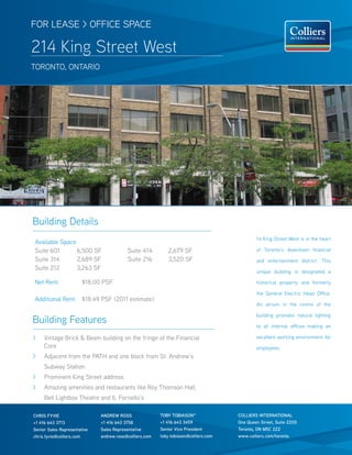 FOR LEASE > OFFICE SPACE

214 King Street West
TOROnTO, OnTARIO




Building Details
                                                                                              14 King Street West is in the heart
Available Space
Suite 601       6,500 SF                  Suite 414          2,679 SF                         of Toronto’s downtown financial
Suite 314       2,689 SF                  Suite 216          3,520 SF                         and entertainment district. This
Suite 212       3,263 SF
                                                                                              unique building is designated a

net Rent:               $18.00 PSF                                                            historical property and formerly

                                                                                              the General Electric Head Office.
Additional Rent: $18.49 PSF (2011 estimate)
                                                                                              An atrium in the centre of the

                                                                                              building provides natural lighting
Building Features                                                                             to all internal offices making an

>    Vintage Brick & Beam building on the fringe of the Financial                             excellent working environment for
     Core                                                                                     employees.
>    Adjacent from the PATH and one block from St. Andrew’s
     Subway Station
>    Prominent King Street address
>    Amazing amenities and restaurants like Roy Thomson Hall,
     Bell Lightbox Theatre and IL Fornello’s

CHRIS FyVIE                   ANDREW ROSS                TOby TObIASON*               COLLIERS INTERNATIONAL
+1 416 643 3713               +1 416 643 3758            +1 416 643 3459              One Queen Street, Suite 2200
Senior Sales Representative   Sales Representative       Senior Vice President        Toronto, ON M5C 2Z2
chris.fyvie@colliers.com      andrew.ross@colliers.com   toby.tobiason@colliers.com   www.colliers.com/toronto
 