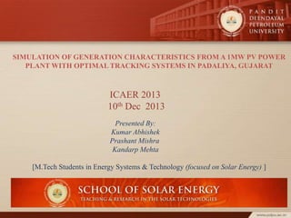 SIMULATION OF GENERATION CHARACTERISTICS FROM A 1MW PV POWER
PLANT WITH OPTIMAL TRACKING SYSTEMS IN PADALIYA, GUJARAT

ICAER 2013
10th Dec 2013
Presented By:
Kumar Abhishek
Prashant Mishra
Kandarp Mehta

[M.Tech Students in Energy Systems & Technology (focused on Solar Energy) ]

 
