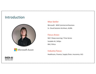 Introduction
Moe Steller
Microsoft - WW Commercial Business
Sr. Cloud Solution Architect, AI/ML
Focus Areas:
NLP / Deep Learning / Time-Series
Scalable AI / AIOps
RAI / Ethics
Industry Focus:
Healthcare, Finance, Supply Chain, Insurance, HLS
 