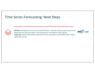 Time Series Forecasting: Next Steps
Automation of model development process and finding the best performing model:
MLFlow: Manages the end-to-end model lifecycle, including tracking experimental runs,
deploying and sharing models, and maintaining a centralized model registry
Hyperopt: Augmented with the SparkTrials class, automates and distributes ML model
parameter tuning
 