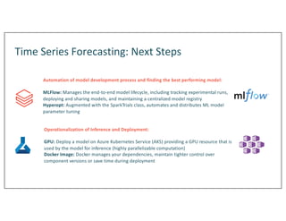 Time Series Forecasting: Next Steps
Automation of model development process and finding the best performing model:
MLFlow: Manages the end-to-end model lifecycle, including tracking experimental runs,
deploying and sharing models, and maintaining a centralized model registry
Hyperopt: Augmented with the SparkTrials class, automates and distributes ML model
parameter tuning
Operationalization of Inference and Deployment:
GPU: Deploy a model on Azure Kubernetes Service (AKS) providing a GPU resource that is
used by the model for inference (highly parallelizable computation)
Docker Image: Docker manages your dependencies, maintain tighter control over
component versions or save time during deployment
 