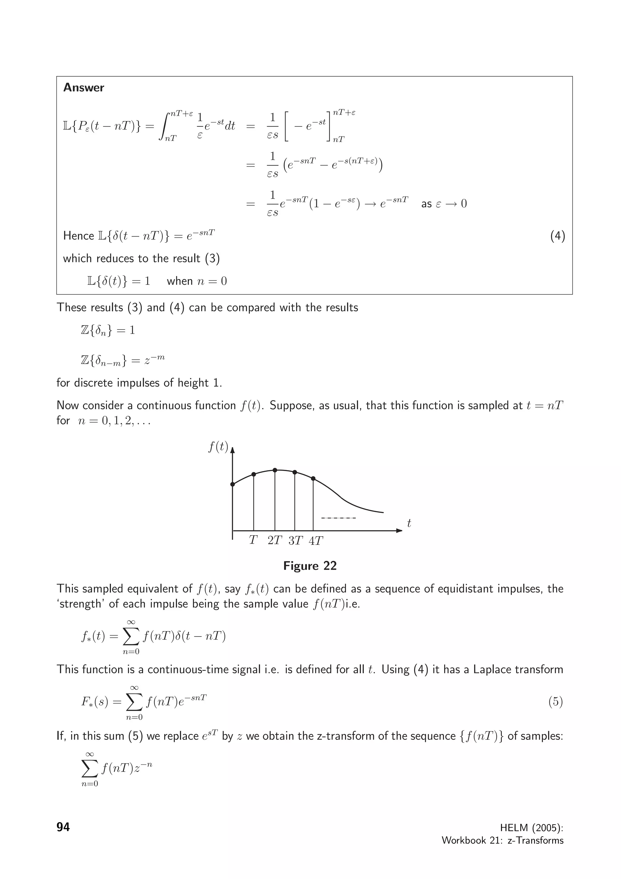 Answer
L{Pε(t − nT)} =
nT+ε
nT
1
ε
e−st
dt =
1
εs
− e−st
nT+ε
nT
=
1
εs
e−snT
− e−s(nT+ε)
=
1
εs
e−snT
(1 − e−sε
) → e−snT
as ε → 0
Hence L{δ(t − nT)} = e−snT
(4)
which reduces to the result (3)
L{δ(t)} = 1 when n = 0
These results (3) and (4) can be compared with the results
Z{δn} = 1
Z{δn−m} = z−m
for discrete impulses of height 1.
Now consider a continuous function f(t). Suppose, as usual, that this function is sampled at t = nT
for n = 0, 1, 2, . . .
t
T 2T
f(t)
4T3T
Figure 22
This sampled equivalent of f(t), say f∗(t) can be deﬁned as a sequence of equidistant impulses, the
‘strength’ of each impulse being the sample value f(nT)i.e.
f∗(t) =
∞
n=0
f(nT)δ(t − nT)
This function is a continuous-time signal i.e. is deﬁned for all t. Using (4) it has a Laplace transform
F∗(s) =
∞
n=0
f(nT)e−snT
(5)
If, in this sum (5) we replace esT
by z we obtain the z-transform of the sequence {f(nT)} of samples:
∞
n=0
f(nT)z−n
94 HELM (2005):
Workbook 21: z-Transforms
 