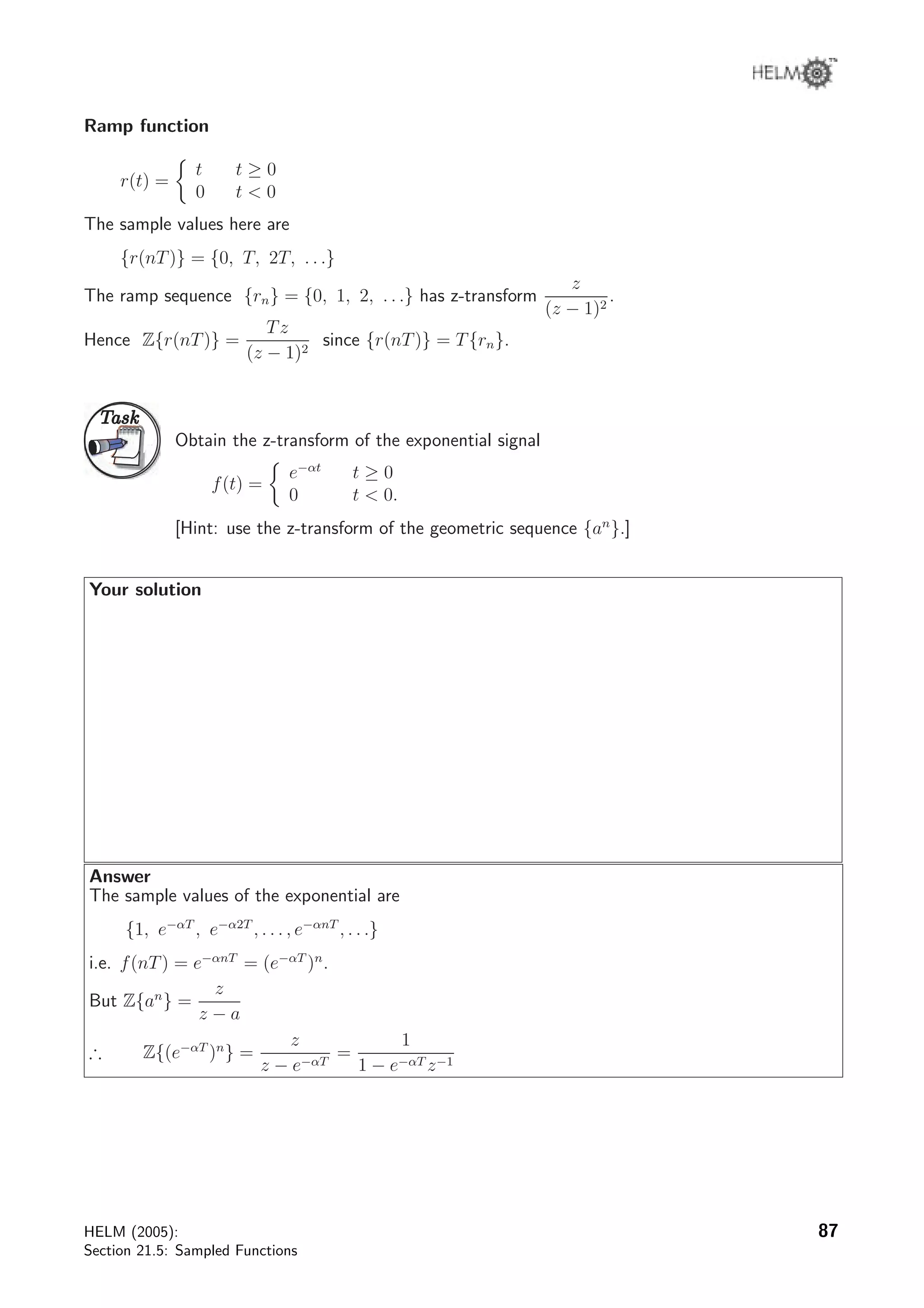 Ramp function
r(t) =
t t ≥ 0
0 t  0
The sample values here are
{r(nT)} = {0, T, 2T, . . .}
The ramp sequence {rn} = {0, 1, 2, . . .} has z-transform
z
(z − 1)2
.
Hence Z{r(nT)} =
Tz
(z − 1)2
since {r(nT)} = T{rn}.
TaskTask
Obtain the z-transform of the exponential signal
f(t) =
e−αt
t ≥ 0
0 t  0.
[Hint: use the z-transform of the geometric sequence {an
}.]
Your solution
Answer
The sample values of the exponential are
{1, e−αT
, e−α2T
, . . . , e−αnT
, . . .}
i.e. f(nT) = e−αnT
= (e−αT
)n
.
But Z{an
} =
z
z − a
∴ Z{(e−αT
)n
} =
z
z − e−αT
=
1
1 − e−αT z−1
HELM (2005):
Section 21.5: Sampled Functions
87
 