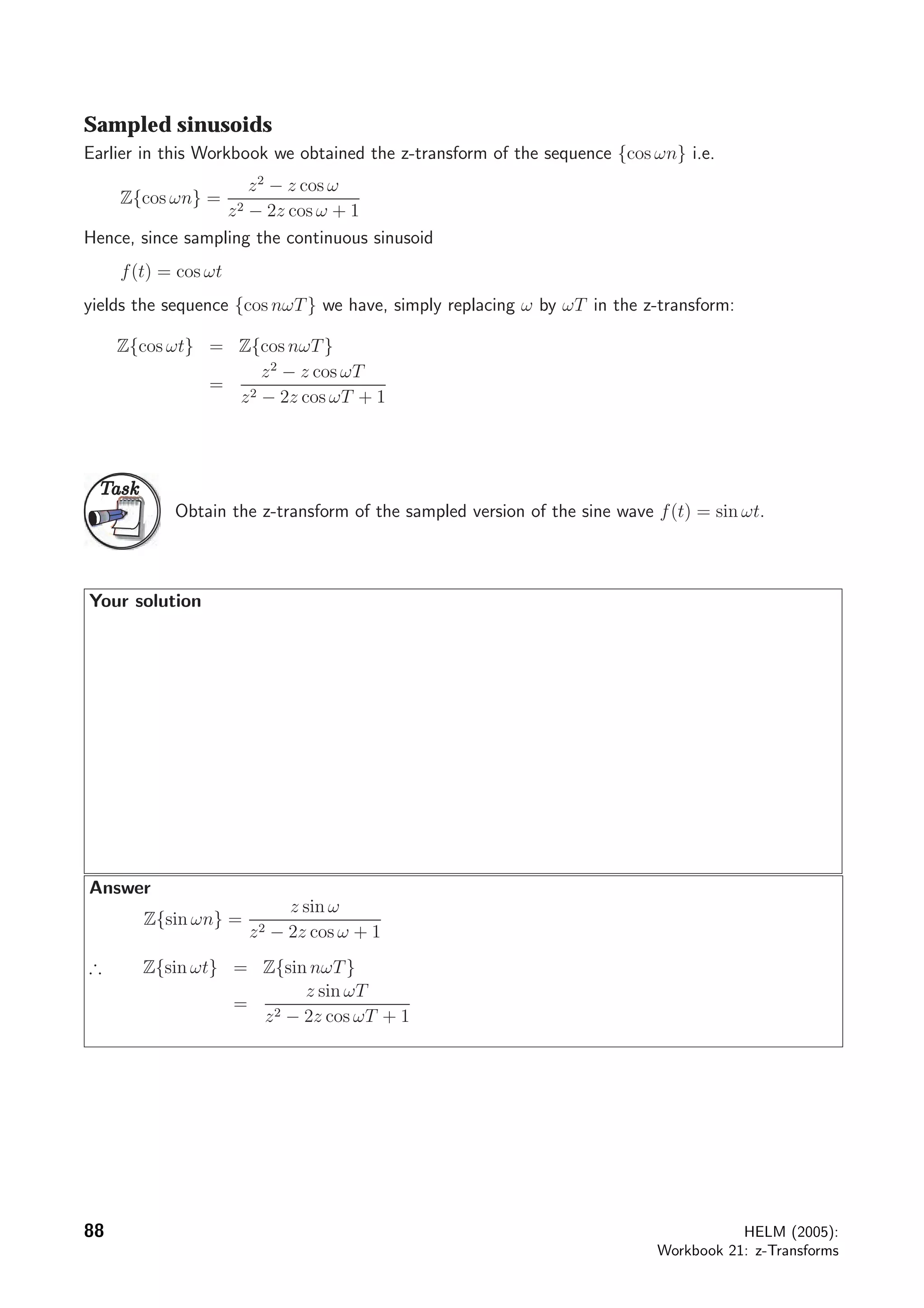 Sampled sinusoids
Earlier in this Workbook we obtained the z-transform of the sequence {cos ωn} i.e.
Z{cos ωn} =
z2
− z cos ω
z2 − 2z cos ω + 1
Hence, since sampling the continuous sinusoid
f(t) = cos ωt
yields the sequence {cos nωT} we have, simply replacing ω by ωT in the z-transform:
Z{cos ωt} = Z{cos nωT}
=
z2
− z cos ωT
z2 − 2z cos ωT + 1
TaskTask
Obtain the z-transform of the sampled version of the sine wave f(t) = sin ωt.
Your solution
Answer
Z{sin ωn} =
z sin ω
z2 − 2z cos ω + 1
∴ Z{sin ωt} = Z{sin nωT}
=
z sin ωT
z2 − 2z cos ωT + 1
88 HELM (2005):
Workbook 21: z-Transforms
 