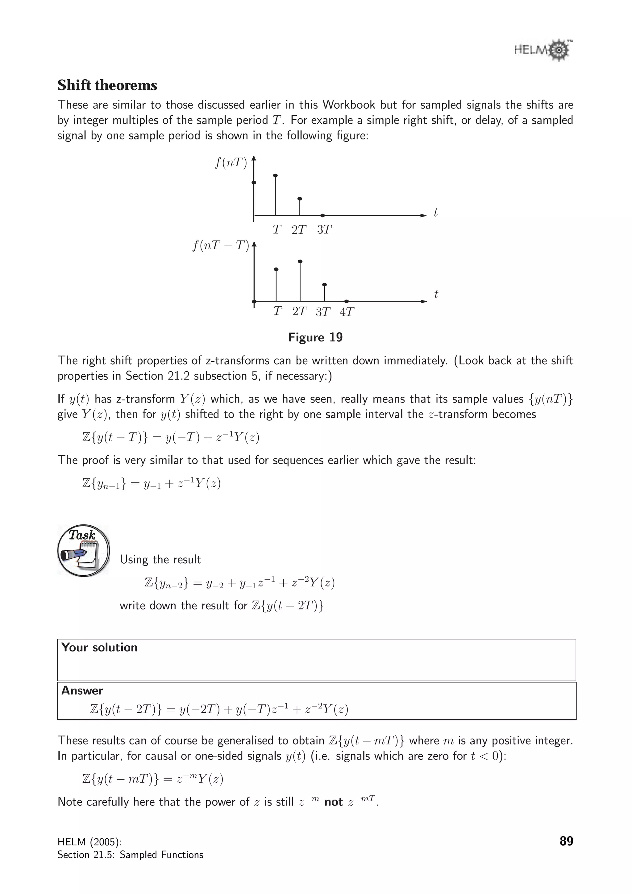 Shift theorems
These are similar to those discussed earlier in this Workbook but for sampled signals the shifts are
by integer multiples of the sample period T. For example a simple right shift, or delay, of a sampled
signal by one sample period is shown in the following ﬁgure:
t
T 2T
t
T 2T
3T
3T
f(nT)
f(nT − T)
4T
Figure 19
The right shift properties of z-transforms can be written down immediately. (Look back at the shift
properties in Section 21.2 subsection 5, if necessary:)
If y(t) has z-transform Y (z) which, as we have seen, really means that its sample values {y(nT)}
give Y (z), then for y(t) shifted to the right by one sample interval the z-transform becomes
Z{y(t − T)} = y(−T) + z−1
Y (z)
The proof is very similar to that used for sequences earlier which gave the result:
Z{yn−1} = y−1 + z−1
Y (z)
TaskTask
Using the result
Z{yn−2} = y−2 + y−1z−1
+ z−2
Y (z)
write down the result for Z{y(t − 2T)}
Your solution
Answer
Z{y(t − 2T)} = y(−2T) + y(−T)z−1
+ z−2
Y (z)
These results can of course be generalised to obtain Z{y(t − mT)} where m is any positive integer.
In particular, for causal or one-sided signals y(t) (i.e. signals which are zero for t  0):
Z{y(t − mT)} = z−m
Y (z)
Note carefully here that the power of z is still z−m
not z−mT
.
HELM (2005):
Section 21.5: Sampled Functions
89
 