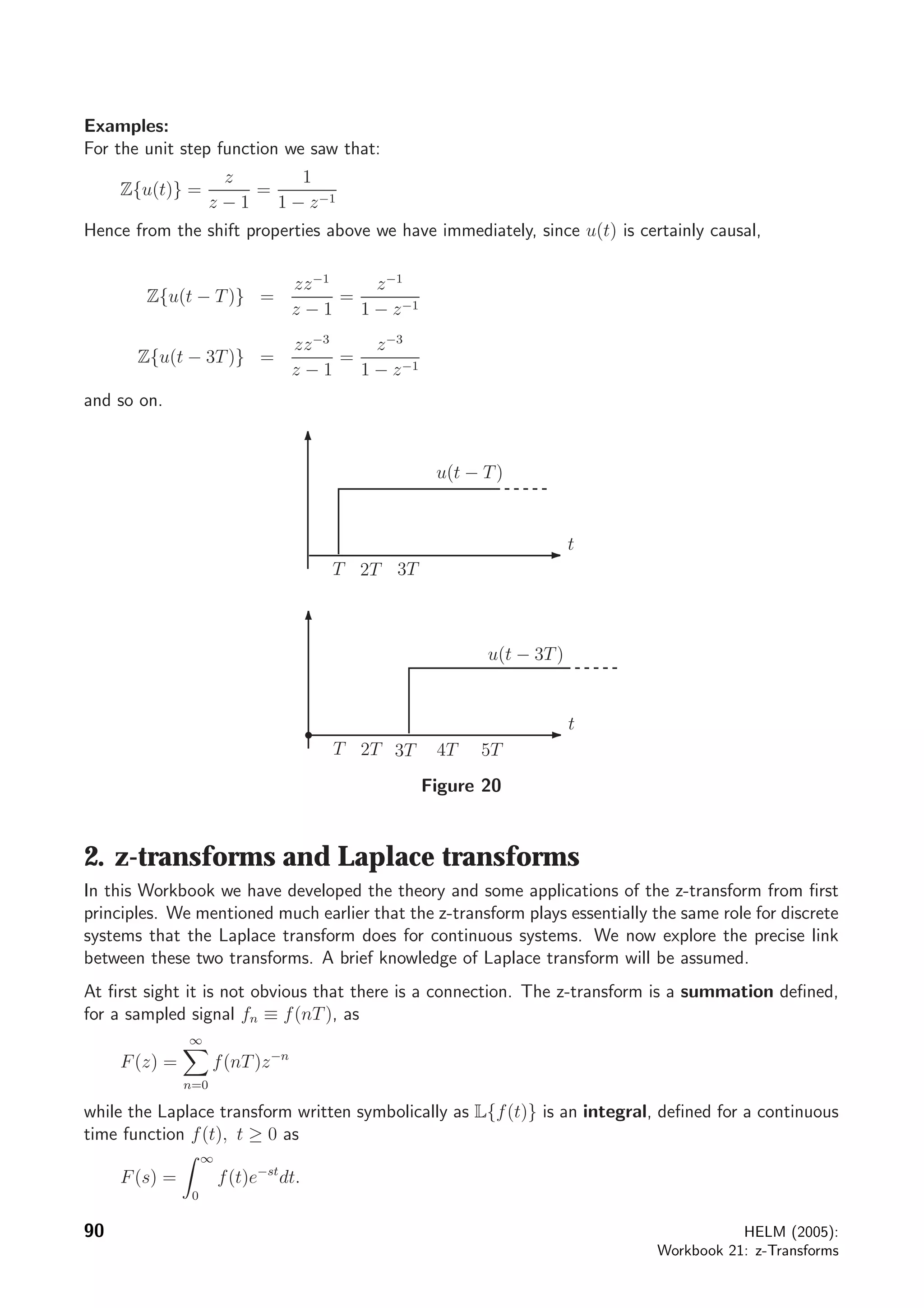 Examples:
For the unit step function we saw that:
Z{u(t)} =
z
z − 1
=
1
1 − z−1
Hence from the shift properties above we have immediately, since u(t) is certainly causal,
Z{u(t − T)} =
zz−1
z − 1
=
z−1
1 − z−1
Z{u(t − 3T)} =
zz−3
z − 1
=
z−3
1 − z−1
and so on.
t
T 2T
t
T 2T
3T
3T 5T4T
u(t − T)
u(t − 3T)
Figure 20
2. z-transforms and Laplace transforms
In this Workbook we have developed the theory and some applications of the z-transform from ﬁrst
principles. We mentioned much earlier that the z-transform plays essentially the same role for discrete
systems that the Laplace transform does for continuous systems. We now explore the precise link
between these two transforms. A brief knowledge of Laplace transform will be assumed.
At ﬁrst sight it is not obvious that there is a connection. The z-transform is a summation deﬁned,
for a sampled signal fn ≡ f(nT), as
F(z) =
∞
n=0
f(nT)z−n
while the Laplace transform written symbolically as L{f(t)} is an integral, deﬁned for a continuous
time function f(t), t ≥ 0 as
F(s) =
∞
0
f(t)e−st
dt.
90 HELM (2005):
Workbook 21: z-Transforms
 