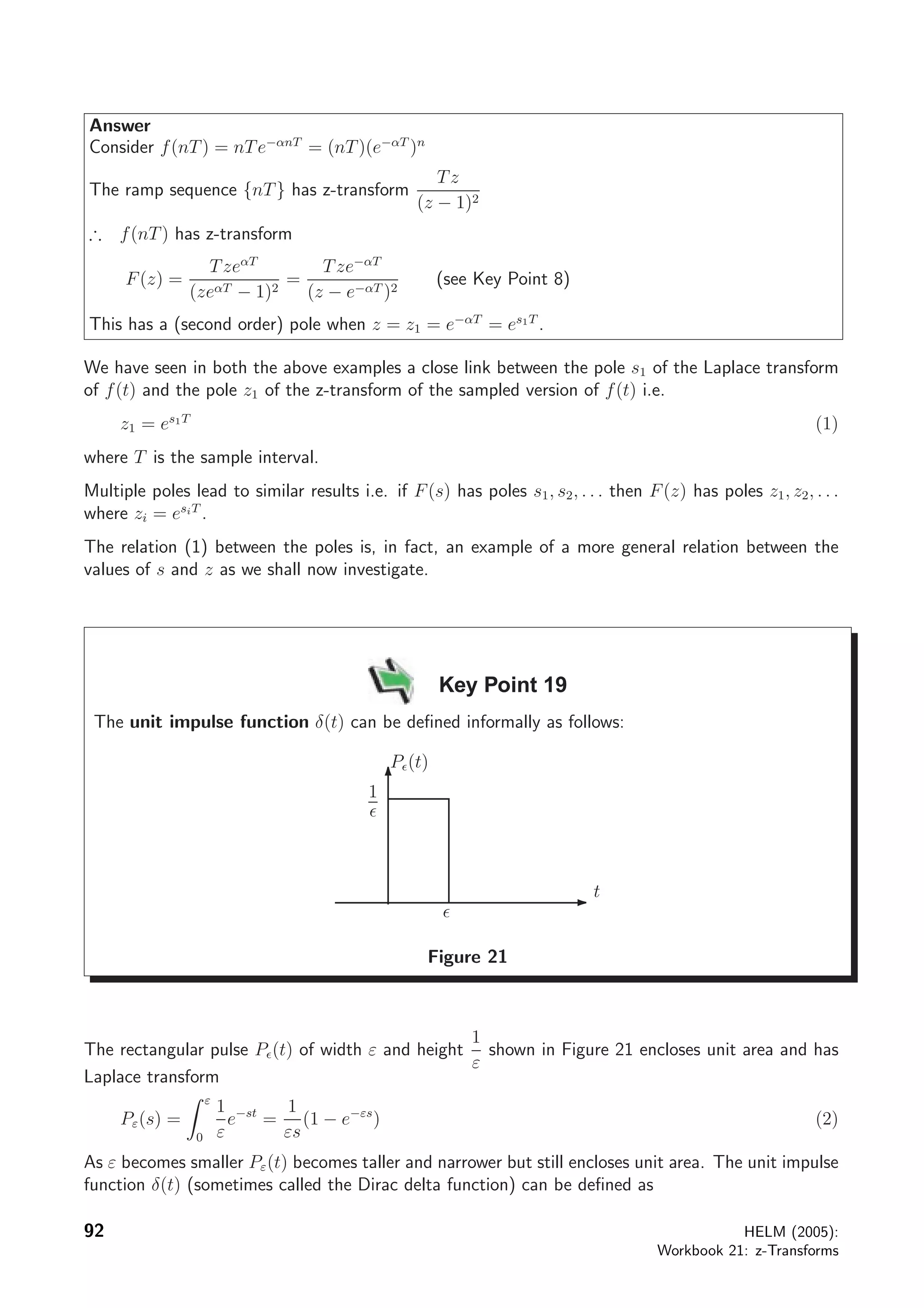 Answer
Consider f(nT) = nTe−αnT
= (nT)(e−αT
)n
The ramp sequence {nT} has z-transform
Tz
(z − 1)2
∴ f(nT) has z-transform
F(z) =
TzeαT
(zeαT − 1)2
=
Tze−αT
(z − e−αT )2
(see Key Point 8)
This has a (second order) pole when z = z1 = e−αT
= es1T
.
We have seen in both the above examples a close link between the pole s1 of the Laplace transform
of f(t) and the pole z1 of the z-transform of the sampled version of f(t) i.e.
z1 = es1T
(1)
where T is the sample interval.
Multiple poles lead to similar results i.e. if F(s) has poles s1, s2, . . . then F(z) has poles z1, z2, . . .
where zi = esiT
.
The relation (1) between the poles is, in fact, an example of a more general relation between the
values of s and z as we shall now investigate.
Key Point 19
The unit impulse function δ(t) can be deﬁned informally as follows:
t
1
P (t)
Figure 21
The rectangular pulse P (t) of width ε and height
1
ε
shown in Figure 21 encloses unit area and has
Laplace transform
Pε(s) =
ε
0
1
ε
e−st
=
1
εs
(1 − e−εs
) (2)
As ε becomes smaller Pε(t) becomes taller and narrower but still encloses unit area. The unit impulse
function δ(t) (sometimes called the Dirac delta function) can be deﬁned as
92 HELM (2005):
Workbook 21: z-Transforms
 