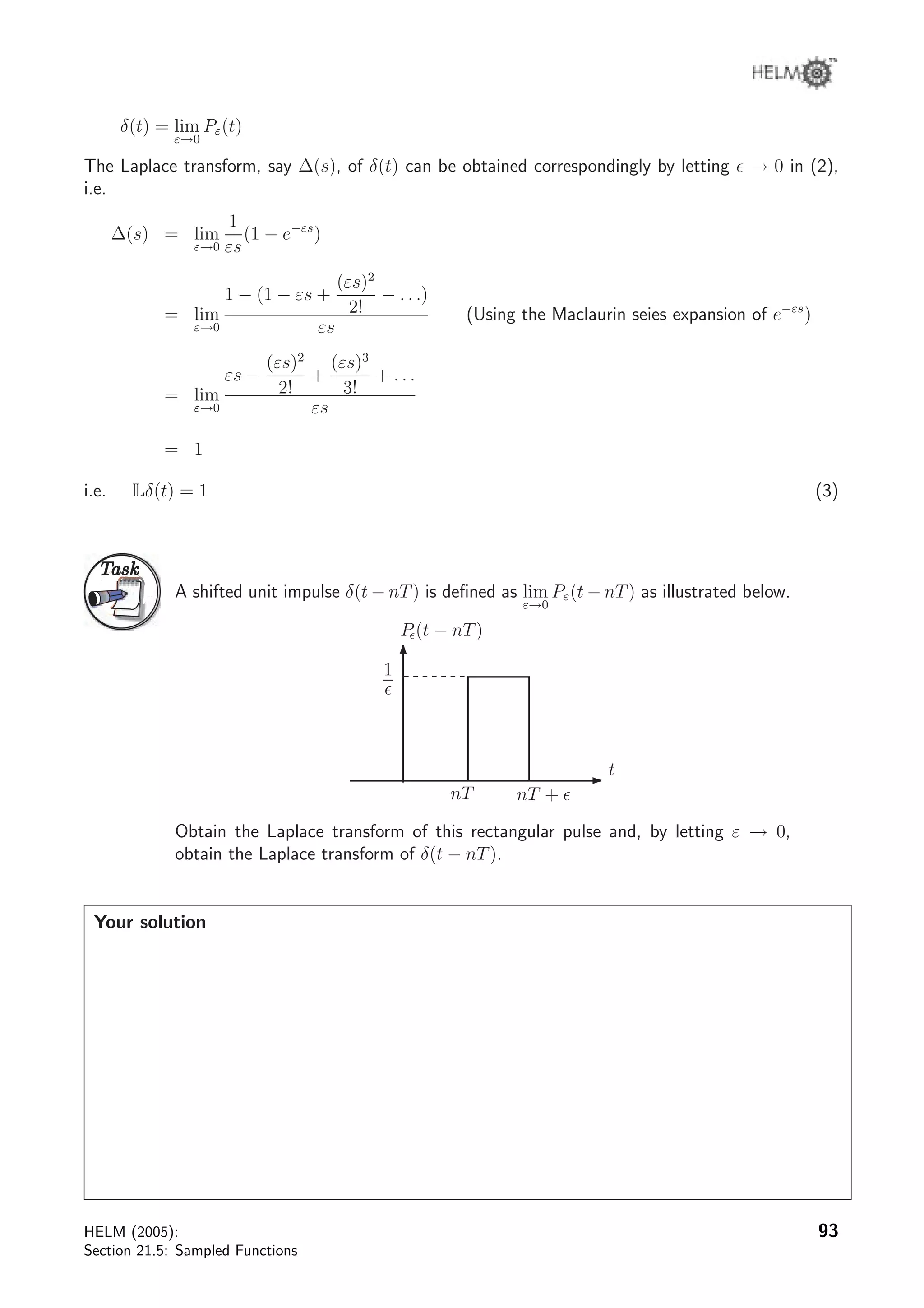 δ(t) = lim
ε→0
Pε(t)
The Laplace transform, say ∆(s), of δ(t) can be obtained correspondingly by letting → 0 in (2),
i.e.
∆(s) = lim
ε→0
1
εs
(1 − e−εs
)
= lim
ε→0
1 − (1 − εs +
(εs)2
2!
− . . .)
εs
(Using the Maclaurin seies expansion of e−εs
)
= lim
ε→0
εs −
(εs)2
2!
+
(εs)3
3!
+ . . .
εs
= 1
i.e. Lδ(t) = 1 (3)
TaskTask
A shifted unit impulse δ(t − nT) is deﬁned as lim
ε→0
Pε(t − nT) as illustrated below.
t
1
nT nT +
P (t − nT)
Obtain the Laplace transform of this rectangular pulse and, by letting ε → 0,
obtain the Laplace transform of δ(t − nT).
Your solution
HELM (2005):
Section 21.5: Sampled Functions
93
 
