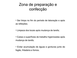 • Ser limpa no fim do período de laboração e após
as refeições;
• Limpeza dos locais após mudança de tarefa;
• Cubas e superfícies de trabalho higienizadas após
mudança de tarefa;
• Evitar acumulação de águas e gorduras junto do
fogão, fritadeira e fornos.
Zona de preparação e
confecção
 