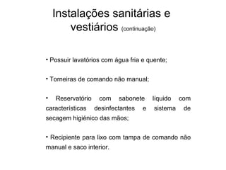 • Possuir lavatórios com água fria e quente;
• Torneiras de comando não manual;
• Reservatório com sabonete líquido com
características desinfectantes e sistema de
secagem higiénico das mãos;
• Recipiente para lixo com tampa de comando não
manual e saco interior.
Instalações sanitárias e
vestiários (continuação)
 
