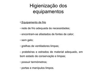 • Equipamento de frio
- rede de frio adequada às necessidades;
- encontram-se afastados de fontes de calor;
- sem gelo;
- grelhas de ventiladores limpas;
- prateleiras e estrados de material adequado, em
bom estado de conservação e limpas;
- possuir termómetros;
- portas e manípulos limpos.
Higienização dos
equipamentos
 