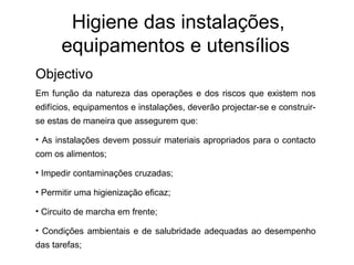 Higiene das instalações,
equipamentos e utensílios
Objectivo
Em função da natureza das operações e dos riscos que existem nos
edifícios, equipamentos e instalações, deverão projectar-se e construir-
se estas de maneira que assegurem que:
• As instalações devem possuir materiais apropriados para o contacto
com os alimentos;
• Impedir contaminações cruzadas;
• Permitir uma higienização eficaz;
• Circuito de marcha em frente;
• Condições ambientais e de salubridade adequadas ao desempenho
das tarefas;
 