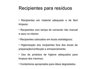 Recipientes para resíduos
• Recipientes em material adequado e de fácil
limpeza;
• Recipientes com tampa de comando não manual
e saco no interior;
• Recipientes colocados em locais estratégicos;
• Higienização dos recipientes fora dos locais de
preparação/confecção e armazenamento;
• Uso de produtos de higiene adequados para
limpeza dos mesmos;
• Contentores apropriados para óleos degradados.
 
