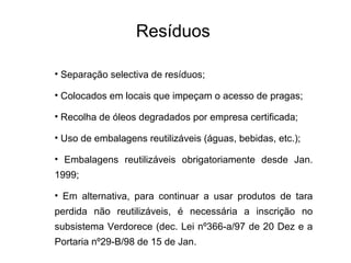 Resíduos
• Separação selectiva de resíduos;
• Colocados em locais que impeçam o acesso de pragas;
• Recolha de óleos degradados por empresa certificada;
• Uso de embalagens reutilizáveis (águas, bebidas, etc.);
• Embalagens reutilizáveis obrigatoriamente desde Jan.
1999;
• Em alternativa, para continuar a usar produtos de tara
perdida não reutilizáveis, é necessária a inscrição no
subsistema Verdorece (dec. Lei nº366-a/97 de 20 Dez e a
Portaria nº29-B/98 de 15 de Jan.
 