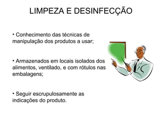 LIMPEZA E DESINFECÇÃO
• Conhecimento das técnicas de
manipulação dos produtos a usar;
• Armazenados em locais isolados dos
alimentos, ventilado, e com rótulos nas
embalagens;
• Seguir escrupulosamente as
indicações do produto.
 