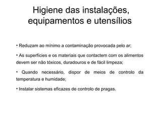 Higiene das instalações,
equipamentos e utensílios
• Reduzam ao mínimo a contaminação provocada pelo ar;
• As superfícies e os materiais que contactem com os alimentos
devem ser não tóxicos, duradouros e de fácil limpeza;
• Quando necessário, dispor de meios de controlo da
temperatura e humidade;
• Instalar sistemas eficazes de controlo de pragas.
 