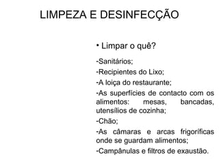 LIMPEZA E DESINFECÇÃO
• Limpar o quê?
-Sanitários;
-Recipientes do Lixo;
-A loiça do restaurante;
-As superfícies de contacto com os
alimentos: mesas, bancadas,
utensílios de cozinha;
-Chão;
-As câmaras e arcas frigoríficas
onde se guardam alimentos;
-Campânulas e filtros de exaustão.
 
