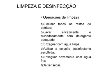 LIMPEZA E DESINFECÇÃO
• Operações de limpeza
a)Eliminar todos os restos de
detritos;
b)Lavar eficazmente e
cuidadosamente com detergente
adequado;
c)Enxaguar com água limpa;
d)Aplicar a solução desinfectante
escolhida;
e)Enxaguar novamente com água
fria;
f)Deixar secar.
 