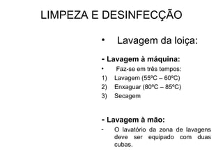 LIMPEZA E DESINFECÇÃO
• Lavagem da loiça:
- Lavagem à máquina:
• Faz-se em três tempos:
1) Lavagem (55ºC – 60ºC)
2) Enxaguar (80ºC – 85ºC)
3) Secagem
- Lavagem à mão:
- O lavatório da zona de lavagens
deve ser equipado com duas
cubas.
 
