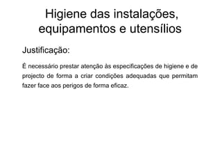 Higiene das instalações,
equipamentos e utensílios
Justificação:
É necessário prestar atenção às especificações de higiene e de
projecto de forma a criar condições adequadas que permitam
fazer face aos perigos de forma eficaz.
 