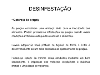 • Controlo de pragas
As pragas constituem uma ameaça séria para a inocuidade dos
alimentos. Podem produzir-se infestações de pragas quando existe
condições ambientais adequadas e acesso a alimentos.
Devem adoptar-se boas práticas de higiene de forma a evitar o
desenvolvimento de um meio adequado ao aparecimento de pragas.
Podem-se reduzir ao mínimo estas condições mediante um bom
saneamento, a inspecção dos materiais introduzidos e matérias
primas e uma acção de vigilância.
DESINFESTAÇÃO
 