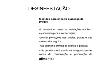 Medidas para impedir o acesso de
pragas
-é necessário manter as instalações em bom
estado de higiene e conservação;
-colocar protecções nas janelas, portas e nas
caleiras dos esgotos;
-não permitir a entrada de animais e plantas;
-não permitir a entrada de cartonagens para as
zonas de conservação e preparação de
alimentos
DESINFESTAÇÃO
 