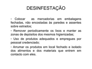 - Colocar as mercadorias em embalagens
fechadas, não encostadas às paredes e assentes
sobre estrados;
- Remover periodicamente os lixos e manter as
zonas de depósitos dos mesmos higienizadas;
- Uso de produtos adequados e empregues por
pessoal credenciado;
- Arrumar os produtos em local fechado e isolado
dos alimentos e dos materiais que entrem em
contacto com eles.
DESINFESTAÇÃO
 