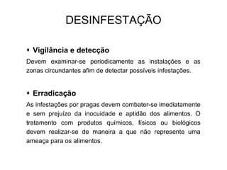  Vigilância e detecção
Devem examinar-se periodicamente as instalações e as
zonas circundantes afim de detectar possíveis infestações.
 Erradicação
As infestações por pragas devem combater-se imediatamente
e sem prejuízo da inocuidade e aptidão dos alimentos. O
tratamento com produtos químicos, físicos ou biológicos
devem realizar-se de maneira a que não represente uma
ameaça para os alimentos.
DESINFESTAÇÃO
 
