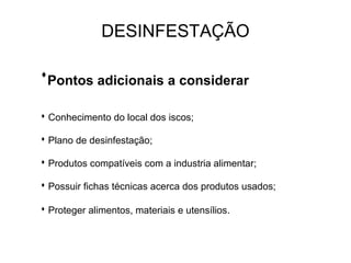 Pontos adicionais a considerar
 Conhecimento do local dos iscos;
 Plano de desinfestação;
 Produtos compatíveis com a industria alimentar;
 Possuir fichas técnicas acerca dos produtos usados;
 Proteger alimentos, materiais e utensílios.
DESINFESTAÇÃO
 