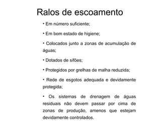 Ralos de escoamento
• Em número suficiente;
• Em bom estado de higiene;
• Colocados junto a zonas de acumulação de
águas;
• Dotados de sifões;
• Protegidos por grelhas de malha reduzida;
• Rede de esgotos adequada e devidamente
protegida;
• Os sistemas de drenagem de águas
residuais não devem passar por cima de
zonas de produção, amenos que estejam
devidamente controlados.
 