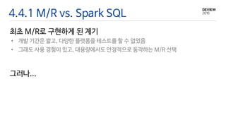 4.4.1 M/R vs. Spark SQL
• 개발 기간은 짧고, 다양한 플랫폼을 테스트를 할 수 없었음
• 그래도 사용 경험이 있고, 대용량에서도 안정적으로 동작하는 M/R 선택
최초 M/R로 구현하게 된 계기
그러나...
 