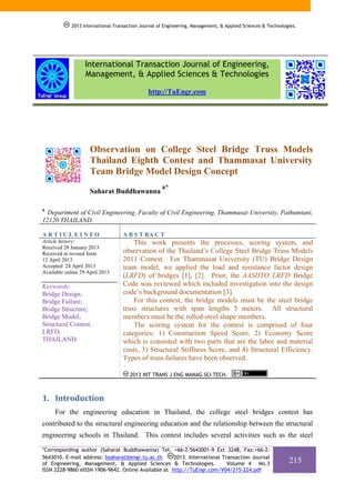 2013 International Transaction Journal of Engineering, Management, & Applied Sciences & Technologies.

International Transaction Journal of Engineering,
Management, & Applied Sciences & Technologies
http://TuEngr.com

Observation on College Steel Bridge Truss Models
Thailand Eighth Contest and Thammasat University
Team Bridge Model Design Concept
Saharat Buddhawanna

a*

a

Department of Civil Engineering, Faculty of Civil Engineering, Thammasat University, Pathumtani,
12120 THAILAND.
ARTICLEINFO

A B S T RA C T

Article history:
Received 28 January 2013
Received in revised form
12 April 2013
Accepted 24 April 2013
Available online 29 April 2013

This work presents the processes, scoring system, and
observation of the Thailand’s College Steel Bridge Truss Models
2011 Contest. For Thammasat University (TU) Bridge Design
team model, we applied the load and resistance factor design
(LRFD) of bridges [1], [2]. Prior, the AASHTO LRFD Bridge
Code was reviewed which included investigation into the design
code’s background documentation [3].
For this contest, the bridge models must be the steel bridge
truss structures with span lengths 5 meters. All structural
members must be the rolled-steel shape members.
The scoring system for the contest is comprised of four
categories: 1) Construction Speed Score, 2) Economy Score
which is consisted with two parts that are the labor and material
costs, 3) Structural Stiffness Score, and 4) Structural Efficiency.
Types of truss failures have been observed.

Keywords:
Bridge Design;
Bridge Failure;
Bridge Structure;
Bridge Model;
Structural Contest,
LRFD,
THAILAND.

2013 INT TRANS J ENG MANAG SCI TECH.

1. Introduction 
For the engineering education in Thailand, the college steel bridges contest has
contributed to the structural engineering education and the relationship between the structural
engineering schools in Thailand. This contest includes several activities such as the steel
*Corresponding author (Saharat Buddhawanna) Tel: +66-2-5643001-9 Ext 3248, Fax:+66-22013. International Transaction Journal
5643010. E-mail address: bsaharat@engr.tu.ac.th.
of Engineering, Management, & Applied Sciences & Technologies.
Volume 4 No.3
ISSN 2228-9860 eISSN 1906-9642. Online Available at http://TuEngr.com/V04/215-224.pdf

215

 