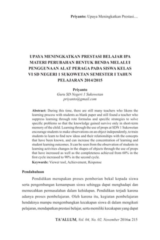 TA’ALLUM, Vol. 04, No. 02, November 2016ж 215
Priyanto: Upaya Meningkatkan Prestasi....
UPAYA MENINGKATKAN PRESTASI BELAJAR IPA
MATERI PERUBAHAN BENTUK BENDA MELALUI
PENGGUNAAN ALAT PERAGA PADA SISWA KELAS
VI SD NEGERI 1 SUKOWETAN SEMESTER I TAHUN
PELAJARAN 2014/2015
Priyanto
Guru SD Negeri 1 Sukowetan
priyanto@gmail.com
Abstract: During this time, there are still many teachers who likens the
learning process with students as blank paper and still found a teacher who
suppress learning through rote formulas and specific strategies to solve
specific problems so that the knowledge gained survive only in short-term
memory of the child. Learning through the use of props at SDN 1 Sukowetan
encourage students to make observations on an object independently, to train
students to learn to find new ideas and their relationships with the concepts
that have been known, and can increase the concentration of learning and
student learning outcomes. It can be seen from the observation of students in
learning activities changes in the shapes of objects through the use of props
that have increased as well as the completeness achieved from 60% in the
first cycle increased to 90% in the second cycle.
Keywords: Viewer tool, Achievement, Response
Pendahuluan
Pendidikan merupakan proses pemberian bekal kepada siswa
serta pengembangan kemampuan siswa sehingga dapat menghadapi dan
memecahkan permasalahan dalam kehidupan. Pendidikan terjadi karena
adanya proses pembelajaran. Oleh karena itu, kegiatan pembelajaran
hendaknya mampu mengembangkan kecakapan siswa di dalam mengikuti
pelajaran, mendapatkan prestasi belajar, serta memiliki kecakapan yang dapat
 