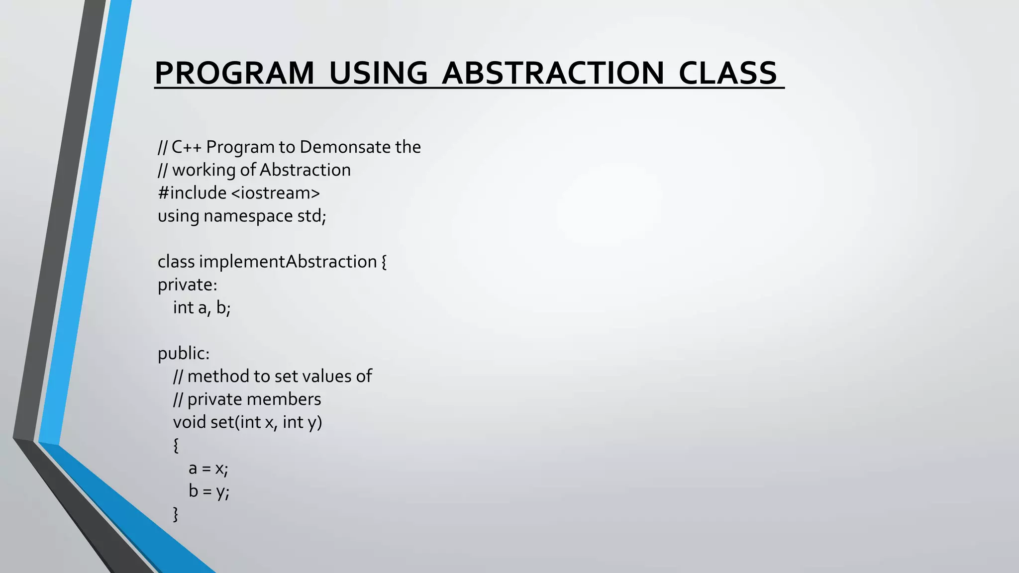 PROGRAM USING ABSTRACTION CLASS
// C++ Program to Demonsate the
// working of Abstraction
#include <iostream>
using namespace std;
class implementAbstraction {
private:
int a, b;
public:
// method to set values of
// private members
void set(int x, int y)
{
a = x;
b = y;
}
 