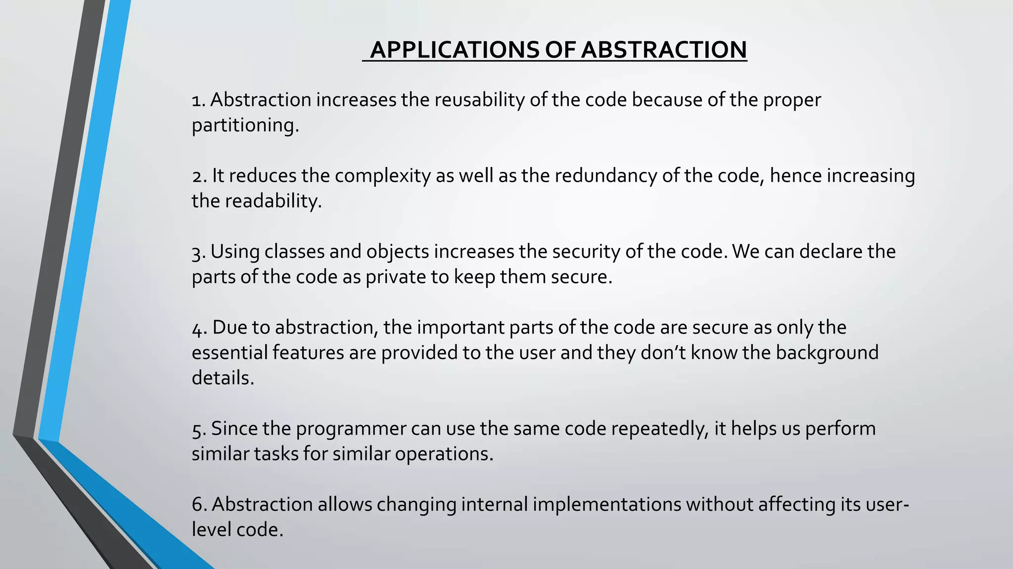 APPLICATIONS OF ABSTRACTION
1. Abstraction increases the reusability of the code because of the proper
partitioning.
2. It reduces the complexity as well as the redundancy of the code, hence increasing
the readability.
3. Using classes and objects increases the security of the code.We can declare the
parts of the code as private to keep them secure.
4. Due to abstraction, the important parts of the code are secure as only the
essential features are provided to the user and they don’t know the background
details.
5. Since the programmer can use the same code repeatedly, it helps us perform
similar tasks for similar operations.
6. Abstraction allows changing internal implementations without affecting its user-
level code.
 