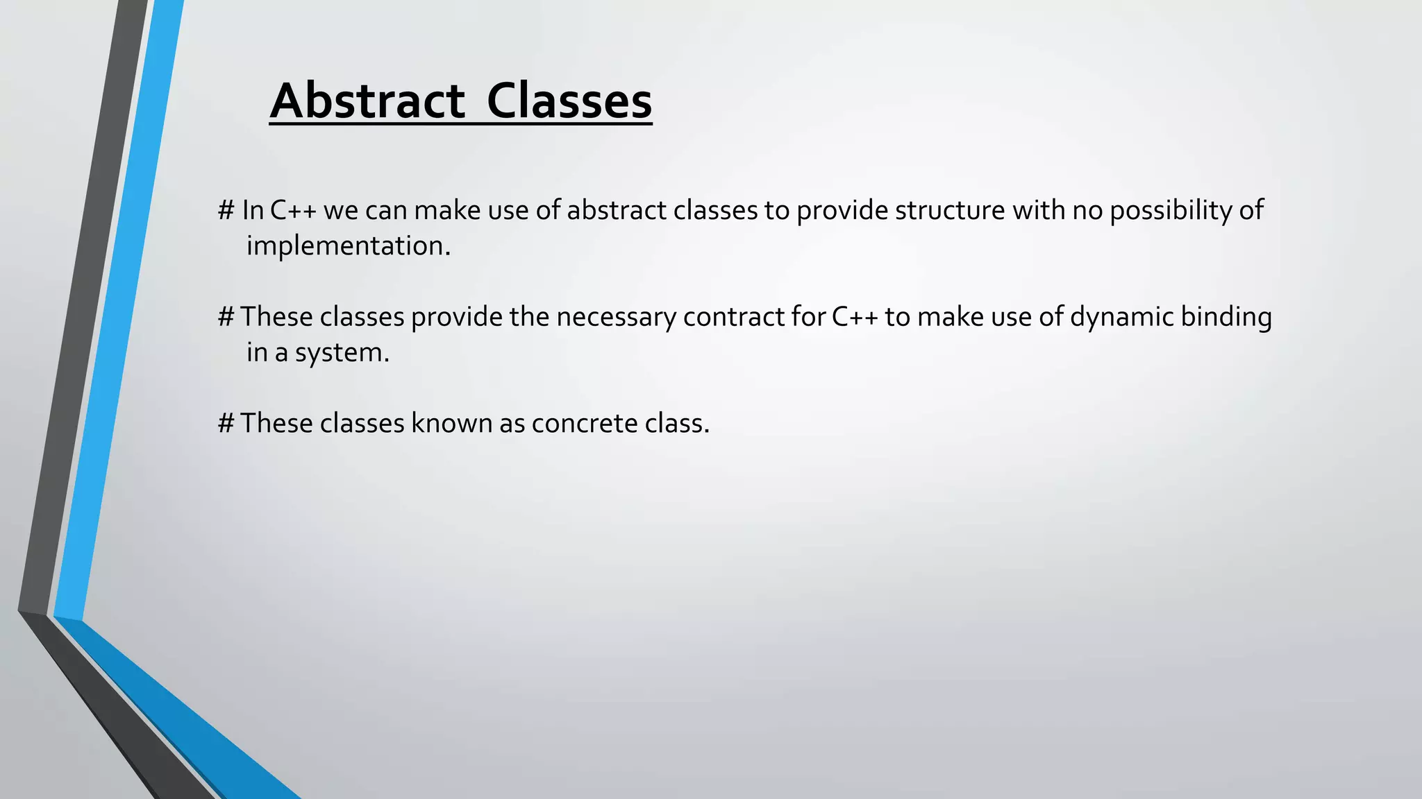 Abstract Classes
# In C++ we can make use of abstract classes to provide structure with no possibility of
implementation.
#These classes provide the necessary contract for C++ to make use of dynamic binding
in a system.
#These classes known as concrete class.
 
