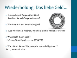 Wiederholung: Das liebe Geld…
o Ich mache mir Sorgen über Geld.
Machen Sie sich Sorgen darüber?
o Worüber machen Sie sich Sorgen?
o Was würden Sie machen, wenn Sie einmal Millionär wären?
o Was macht Ihnen Spaß?
 Es macht mir Spaß, …… zu INFINITIV.
o Wie hätten Sie am Wochenende mehr Geld gespart?
 …., wenn ich nicht ….
 