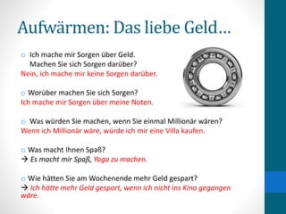 Aufwärmen: Das liebe Geld…
o Ich mache mir Sorgen über Geld.
Machen Sie sich Sorgen darüber?
Nein, ich mache mir keine Sorgen darüber.
o Worüber machen Sie sich Sorgen?
Ich mache mir Sorgen über meine Noten.
o Was würden Sie machen, wenn Sie einmal Millionär wären?
Wenn ich Millionär wäre, würde ich mir eine Villa kaufen.
o Was macht Ihnen Spaß?
 Es macht mir Spaß, Yoga zu machen.
o Wie hätten Sie am Wochenende mehr Geld gespart?
 Ich hätte mehr Geld gespart, wenn ich nicht ins Kino gegangen
wäre.
 