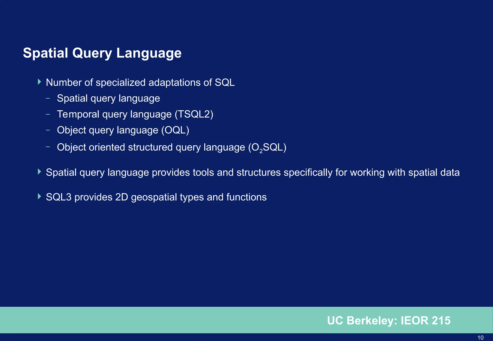 10
UC Berkeley: IEOR 215
Spatial Query Language
 Number of specialized adaptations of SQL
– Spatial query language
– Temporal query language (TSQL2)
– Object query language (OQL)
– Object oriented structured query language (O2SQL)
 Spatial query language provides tools and structures specifically for working with spatial data
 SQL3 provides 2D geospatial types and functions
 